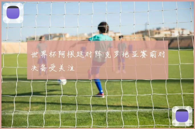 世界杯阿根廷对阵克罗地亚赛前对决备受关注