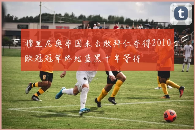 穆里尼奥率国米击败拜仁夺得2010欧冠冠军终结蓝黑十年等待