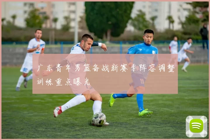 广东青年男篮备战新赛季阵容调整训练重点曝光