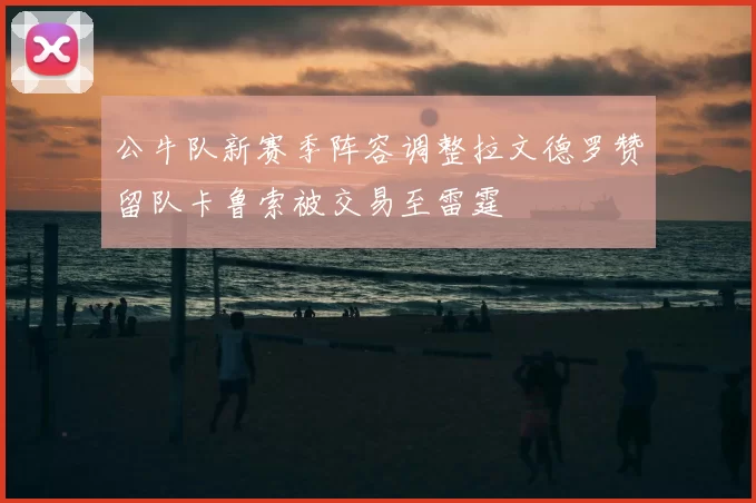 公牛队新赛季阵容调整拉文德罗赞留队卡鲁索被交易至雷霆