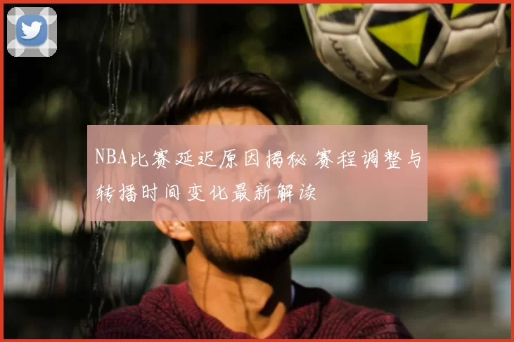 NBA比赛延迟原因揭秘 赛程调整与转播时间变化最新解读