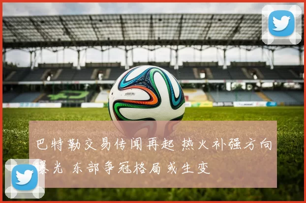 巴特勒交易传闻再起 热火补强方向曝光 东部争冠格局或生变