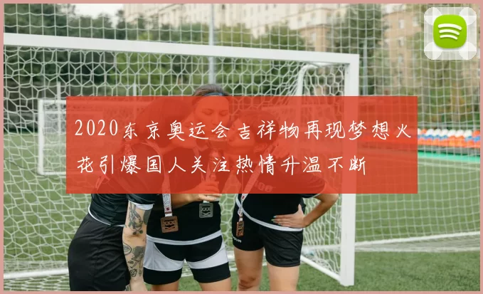 2020东京奥运会吉祥物再现梦想火花引爆国人关注热情升温不断