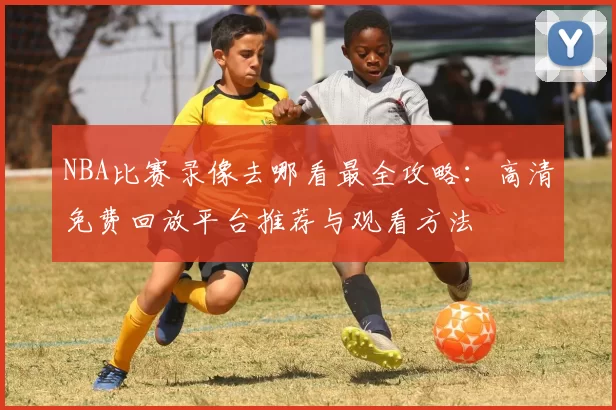 NBA比赛录像去哪看最全攻略:高清免费回放平台推荐与观看方法