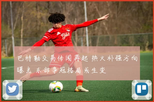 巴特勒交易传闻再起 热火补强方向曝光 东部争冠格局或生变