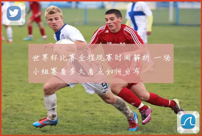世界杯比赛全程观赛时间解析 一场小组赛看多久看点如何分布