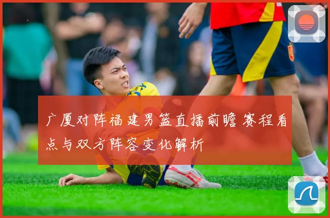 广厦对阵福建男篮直播前瞻 赛程看点与双方阵容变化解析