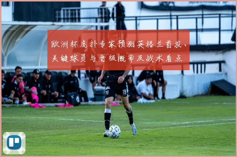 欧洲杯虎扑专家预测英格兰首发、关键球员与晋级概率及战术看点