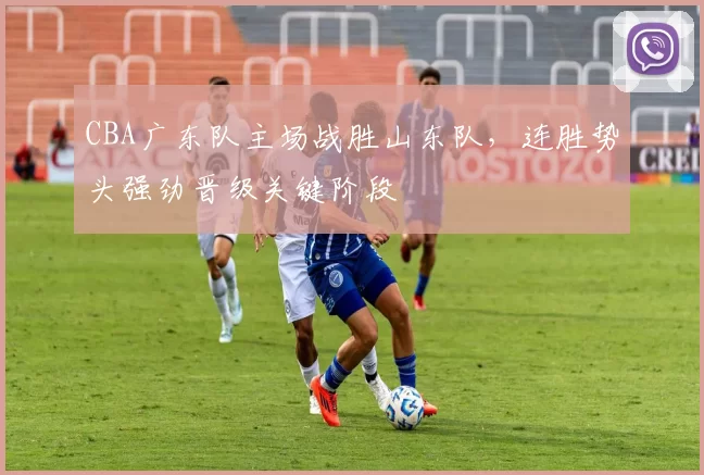 CBA广东队主场战胜山东队，连胜势头强劲晋级关键阶段