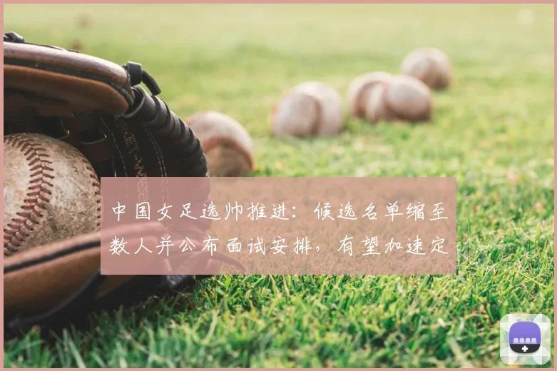 中国女足选帅推进:候选名单缩至数人并公布面试安排,有望加速定帅