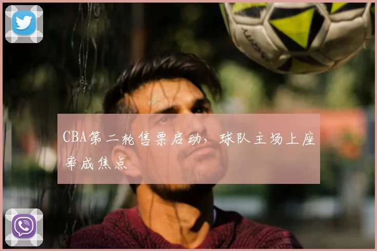 CBA第二轮售票启动，球队主场上座率成焦点