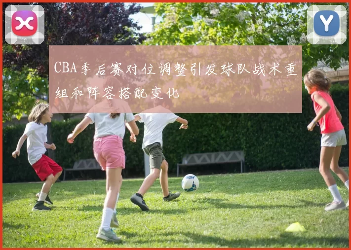 CBA季后赛对位调整引发球队战术重组和阵容搭配变化