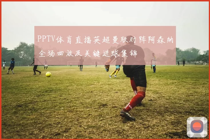PPTV体育直播英超曼联对阵阿森纳全场回放及关键进球集锦