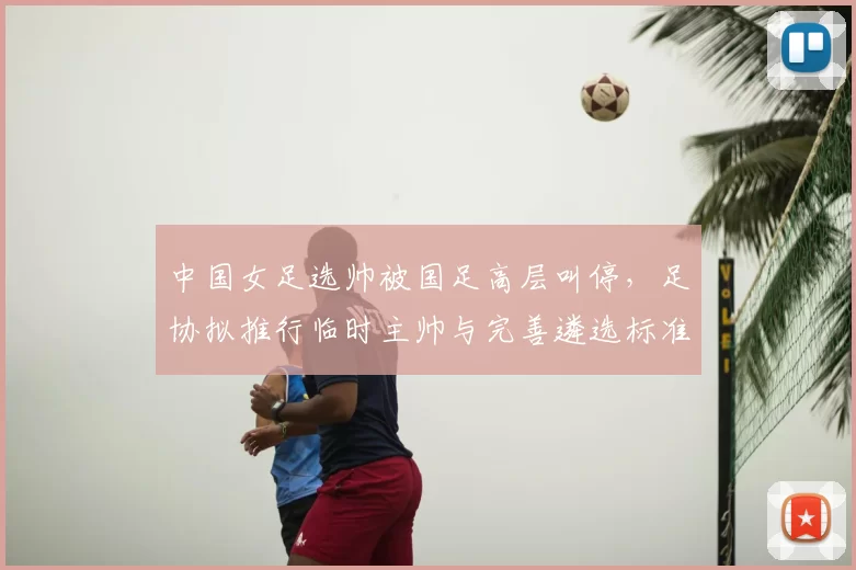 中国女足选帅被国足高层叫停，足协拟推行临时主帅与完善遴选标准