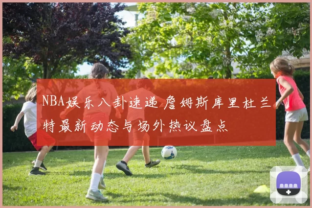 NBA娱乐八卦速递 詹姆斯库里杜兰特最新动态与场外热议盘点