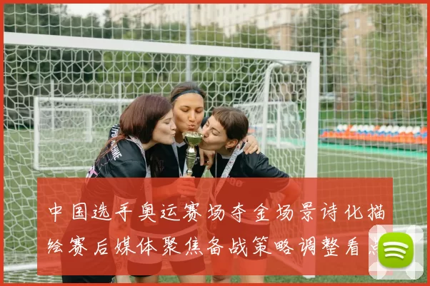 中国选手奥运赛场夺金场景诗化描绘赛后媒体聚焦备战策略调整看点