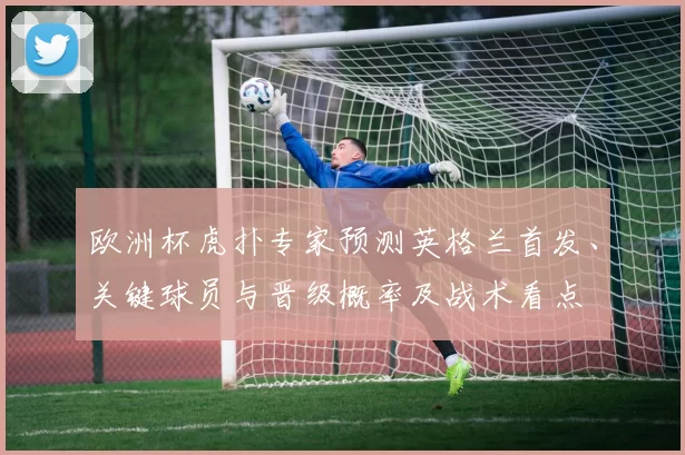 欧洲杯虎扑专家预测英格兰首发、关键球员与晋级概率及战术看点