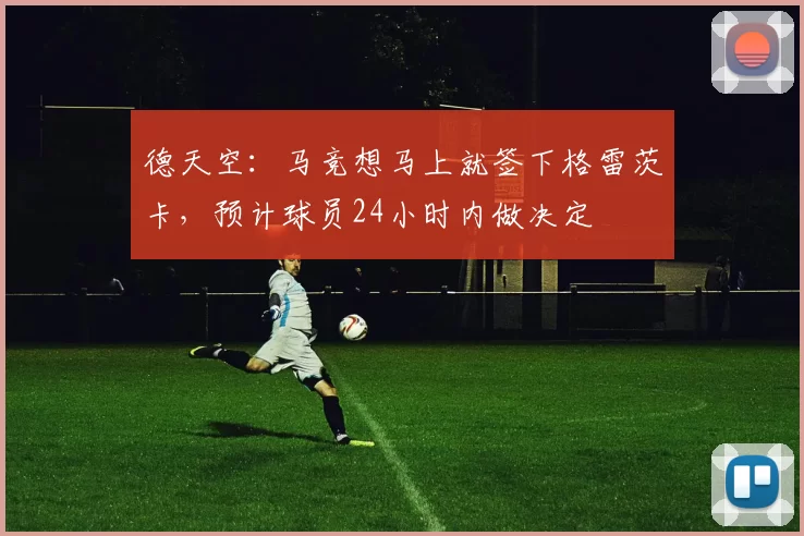 德天空:马竞想马上就签下格雷茨卡,预计球员24小时内做决定