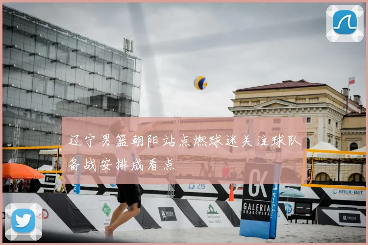 辽宁男篮朝阳站点燃球迷关注球队备战安排成看点