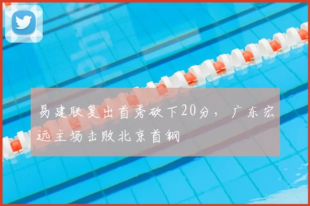 易建联复出首秀砍下20分,广东宏远主场击败北京首钢