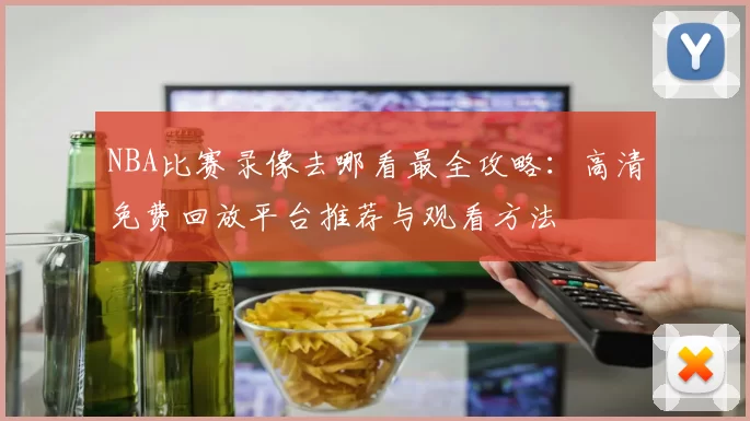 NBA比赛录像去哪看最全攻略：高清免费回放平台推荐与观看方法