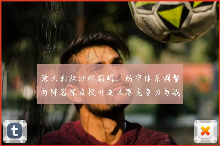 意大利欧洲杯前瞻：防守体系调整与阵容深度提升淘汰赛竞争力与战术灵活性