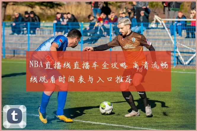 NBA直播线直播车全攻略 高清流畅线观看时间表与入口推荐