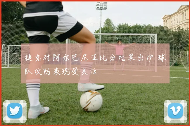 捷克对阿尔巴尼亚比分结果出炉 球队攻防表现受关注