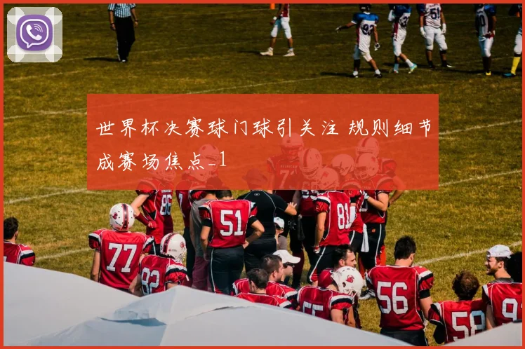 世界杯决赛球门球引关注 规则细节成赛场焦点_1