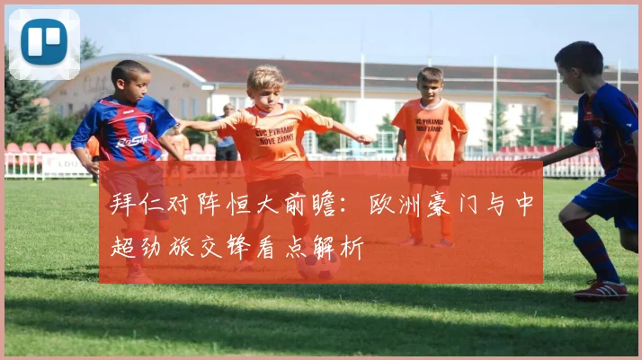 拜仁对阵恒大前瞻:欧洲豪门与中超劲旅交锋看点解析
