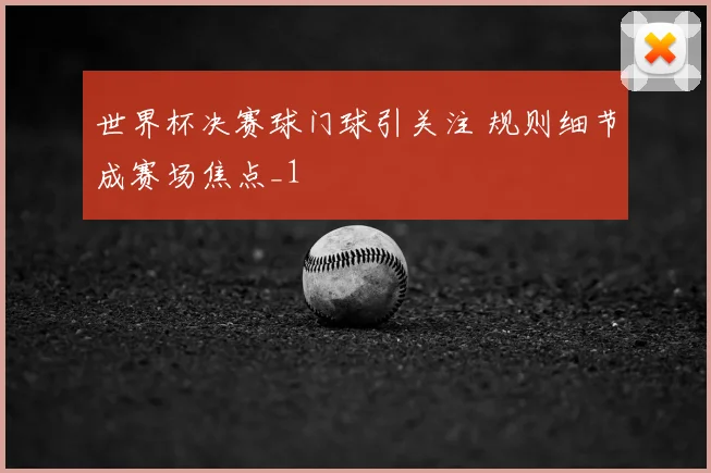 世界杯决赛球门球引关注 规则细节成赛场焦点_1