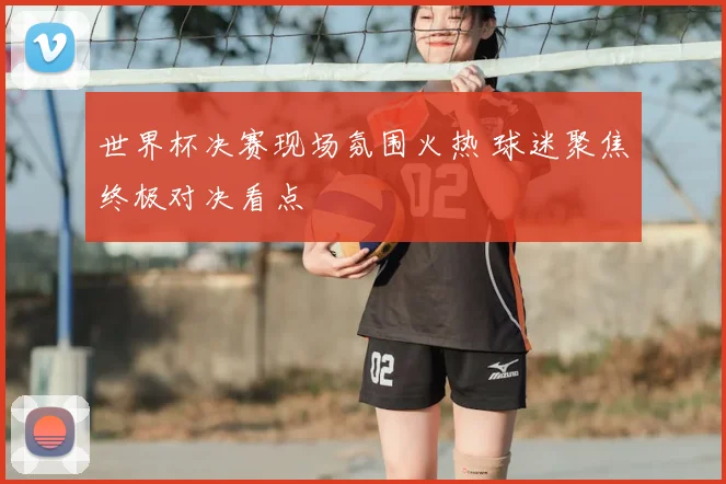 世界杯决赛现场氛围火热 球迷聚焦终极对决看点