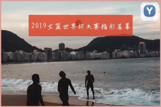 2019女篮世界杯决赛精彩落幕