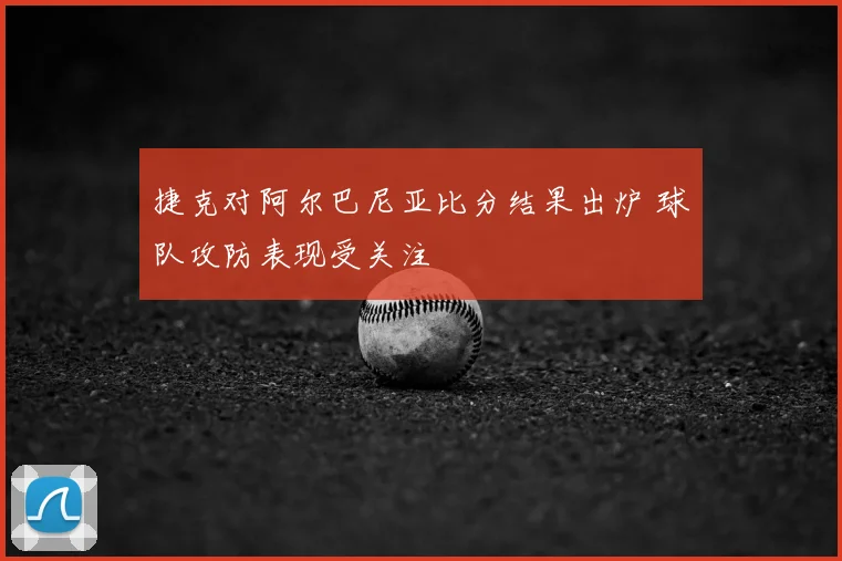 捷克对阿尔巴尼亚比分结果出炉 球队攻防表现受关注