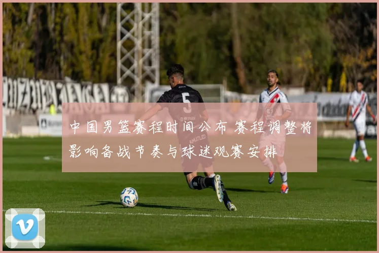 中国男篮赛程时间公布 赛程调整将影响备战节奏与球迷观赛安排